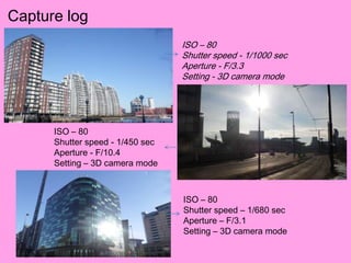 Capture log
                                  ISO – 80
                                  Shutter speed - 1/1000 sec
                                  Aperture - F/3.3
                                  Setting - 3D camera mode




      ISO – 80
      Shutter speed - 1/450 sec
      Aperture - F/10.4
      Setting – 3D camera mode



                                  ISO – 80
                                  Shutter speed – 1/680 sec
                                  Aperture – F/3.1
                                  Setting – 3D camera mode
 