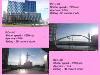 ISO – 80
                            Shutter speed – 1/385 sec
                            Aperture - F/3.5
                            Setting - 3D camera mode




ISO – 80
Shutter speed – 1/250 sec
Aperture – F/10
Setting – 3D camera mode




                              ISO – 80
                              Shutter speed – 1/350 sec
                              Aperture – F/9.7
                              Setting – 3D camera mode
 
