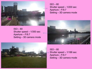ISO – 80
                            Shutter speed – 1/200 sec
                            Aperture – F/9.7
                            Setting – 3D camera mode




ISO – 80
Shutter speed – 1/350 sec
Aperture – F/9.7
Setting – 3D camera mode




                            ISO – 80
                            Shutter speed – 1/188 sec
                            Aperture – F/9.7
                            Setting – 3D camera mode
 