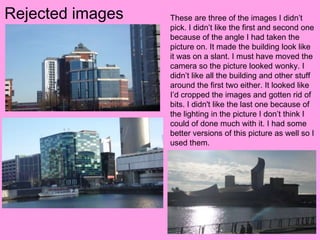 Rejected images   These are three of the images I didn’t
                  pick. I didn’t like the first and second one
                  because of the angle I had taken the
                  picture on. It made the building look like
                  it was on a slant. I must have moved the
                  camera so the picture looked wonky. I
                  didn’t like all the building and other stuff
                  around the first two either. It looked like
                  I’d cropped the images and gotten rid of
                  bits. I didn't like the last one because of
                  the lighting in the picture I don’t think I
                  could of done much with it. I had some
                  better versions of this picture as well so I
                  used them.
 