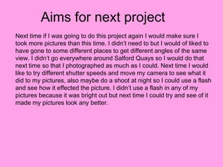 Aims for next project
Next time if I was going to do this project again I would make sure I
took more pictures than this time. I didn’t need to but I would of liked to
have gone to some different places to get different angles of the same
view. I didn’t go everywhere around Salford Quays so I would do that
next time so that I photographed as much as I could. Next time I would
like to try different shutter speeds and move my camera to see what it
did to my pictures, also maybe do a shoot at night so I could use a flash
and see how it effected the picture. I didn’t use a flash in any of my
pictures because it was bright out but next time I could try and see of it
made my pictures look any better.
 