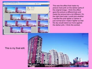 This was the effect that made my
                         picture more pink on the darker parts of
                         the original image. I think this effect
                         gave the picture a different look and
                         made the picture look a lot different. On
                         the right hand side I could pick whether
                         I wanted the pink lighter or darker or
                         just normal and I made it lighter so that
                         the sky would stand out more against
                         the darker pink. I think this worked.




This is my final edit.
 