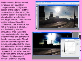 First I selected the top area of
my picture so I could then
change the effects of just this
section of the picture. I did this
because the sky is a lot brighter
than the bottom of the picture so
when I added an effect the
picture got to dark. Then still with
section selected I used the
curves effect this made the top
half of my picture a lot darker
and the building turn into
silhouettes. Then I used the
black and white effect to make
the silhouettes look darker and
the sky more dramatic. Then I
selected the bottom part of the
picture and just added the black
and white effect. I think it worked
because to get the sky bright like
I wanted it, it had to be dark and
the bottom of the picture wouldn’t
of looked right because it
wouldn’t of shown anything.
 