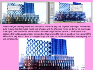 First I changed the brightness and contrast to make the sky look brighter. I changed the contrast
quite high so that the image would look sharper and the shadows would be darker on the image.
Then I just used the colour balance effect to make my picture more blue. I think this worked
because the building was already blue and so I just wanted to make it stand out more against the
white of the sky. I didn't want to change this picture to much because I liked the blue anyway so I
just enhanced it.
 