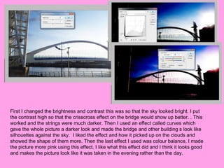 First I changed the brightness and contrast this was so that the sky looked bright. I put
the contrast high so that the crisscross effect on the bridge would show up better. . This
worked and the strings were much darker. Then I used an effect called curves which
gave the whole picture a darker look and made the bridge and other building s look like
silhouettes against the sky. I liked the effect and how it picked up on the clouds and
showed the shape of them more. Then the last effect I used was colour balance, I made
the picture more pink using this effect. I like what this effect did and I think it looks good
and makes the picture look like it was taken in the evening rather than the day.
 