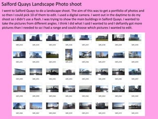 Salford Quays Landscape Photo shoot
I went to Salford Quays to do a landscape shoot. The aim of this was to get a portfolio of photos and
so then I could pick 10 of them to edit. I used a digital camera. I went out in the daytime to do my
shoot so I didn’t use a flash. I was trying to show the main buildings in Salford Quays. I wanted to
take the pictures from different angles. I think I did what I said I wanted to and I defiantly got more
pictures than I needed to so I had a range and could choose which pictures I wanted to edit.
 