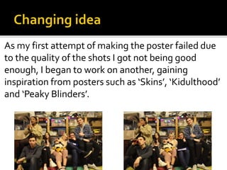 As my first attempt of making the poster failed due
to the quality of the shots I got not being good
enough, I began to work on another, gaining
inspiration from posters such as ‘Skins’, ‘Kidulthood’
and ‘Peaky Blinders’.
 