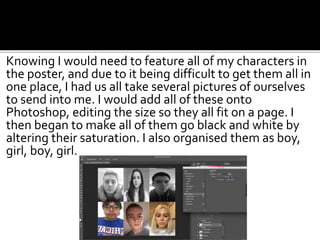 Knowing I would need to feature all of my characters in
the poster, and due to it being difficult to get them all in
one place, I had us all take several pictures of ourselves
to send into me. I would add all of these onto
Photoshop, editing the size so they all fit on a page. I
then began to make all of them go black and white by
altering their saturation. I also organised them as boy,
girl, boy, girl.
 