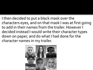 I then decided to put a black mask over the
characters eyes, and on that mask I was at first going
to add in their names from the trailer. However I
decided instead I would write their character types
down on paper, and do what I had done for the
character names in my trailer.
 