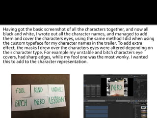 Having got the basic screenshot of all the characters together, and now all
black and white, I wrote out all the character names, and managed to add
them and cover the characters eyes, using the same method I did when using
the custom typeface for my character names in the trailer.To add extra
effect, the masks I drew over the characters eyes were altered depending on
their character type. For example my unstable and bitch characters eye
covers, had sharp edges, while my fool one was the most wonky. I wanted
this to add to the character representation.
 