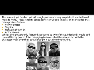 This was not yet finished yet. Although posters are very simple I still wanted to add
more to mine, I researched tv series posters in Google images, and concluded that
many posters feature:
 Viewing dates
 Tag line
 Network shown on
 Actor names
While some posters only featured about one to two of these, I decided I would add
them all to my poster. After managing to screenshot the new poster with the
character types over their eyes I brought it back into Photoshop.
 