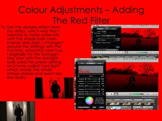 Colour Adjustments – Adding
                The Red Filter
To Get the desired effect from
   my video, which was that I
   wanted to make some bits
   with the shade look more
   intense and dark, I changed
   around the settings with the
   contrast, saturation and hue,
   I originally for the footage I
   had shot with the red light
   bulb used the preset setting
   on imovie called hard light
   which made the whole
   image darker and seem less
   like reality.
 