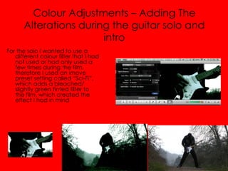 Colour Adjustments – Adding The
      Alterations during the guitar solo and
                       intro
For the solo I wanted to use a
   different colour filter that I had
   not used or had only used a
   few times during the film,
   therefore I used an imove
   preset setting called “Sci-Fi”,
   which adds a bleached/
   slightly green tinted filter to
   the film, which created the
   effect I had in mind
 
