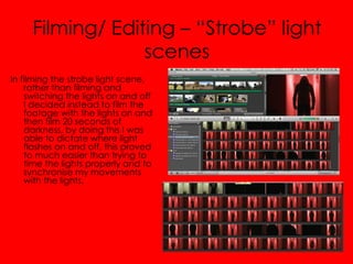Filming/ Editing – “Strobe” light
                  scenes
In filming the strobe light scene,
    rather than filming and
    switching the lights on and off
    I decided instead to film the
    footage with the lights on and
    then film 20 seconds of
    darkness, by doing this I was
    able to dictate where light
    flashes on and off, this proved
    to much easier than trying to
    time the lights properly and to
    synchronise my movements
    with the lights.
 
