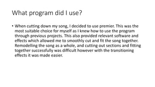 What program did I use?
• When cutting down my song, I decided to use premier. This was the
most suitable choice for myself as I knew how to use the program
through previous projects. This also provided relevant software and
effects which allowed me to smoothly cut and fit the song together.
Remodelling the song as a whole, and cutting out sections and fitting
together successfully was difficult however with the transitioning
effects it was made easier.
 