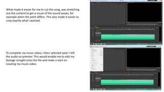 What made it easier for me to cut the song, was stretching
out the content to get a visual of the sound waves, for
example when the pitch differs. This also made it easier to
crop exactly what I wanted.
To complete my music video, I then selected save! I left
the audio on premier. This would enable me to edit my
footage straight onto the file and make a start on
creating my music video.
 
