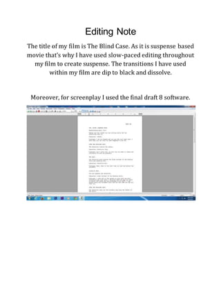 Editing Note
The title of my film is The Blind Case. As it is suspense based
movie that’s why I have used slow-paced editing throughout
my film to create suspense. The transitions I have used
within my film are dip to black and dissolve.
Moreover, for screenplay I used the final draft 8 software.
 