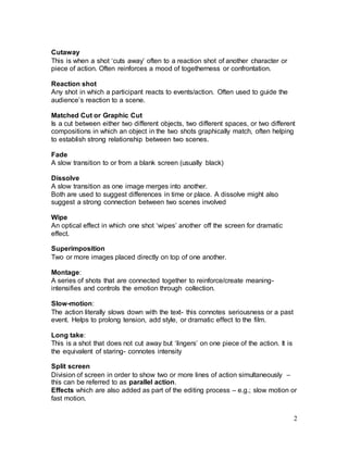 2
Cutaway
This is when a shot ‘cuts away’ often to a reaction shot of another character or
piece of action. Often reinforces a mood of togetherness or confrontation.
Reaction shot
Any shot in which a participant reacts to events/action. Often used to guide the
audience’s reaction to a scene.
Matched Cut or Graphic Cut
Is a cut between either two different objects, two different spaces, or two different
compositions in which an object in the two shots graphically match, often helping
to establish strong relationship between two scenes.
Fade
A slow transition to or from a blank screen (usually black)
Dissolve
A slow transition as one image merges into another.
Both are used to suggest differences in time or place. A dissolve might also
suggest a strong connection between two scenes involved
Wipe
An optical effect in which one shot ‘wipes’ another off the screen for dramatic
effect.
Superimposition
Two or more images placed directly on top of one another.
Montage:
A series of shots that are connected together to reinforce/create meaning-
intensifies and controls the emotion through collection.
Slow-motion:
The action literally slows down with the text- this connotes seriousness or a past
event. Helps to prolong tension, add style, or dramatic effect to the film.
Long take:
This is a shot that does not cut away but ‘lingers’ on one piece of the action. It is
the equivalent of staring- connotes intensity
Split screen
Division of screen in order to show two or more lines of action simultaneously –
this can be referred to as parallel action.
Effects which are also added as part of the editing process – e.g.; slow motion or
fast motion.
 