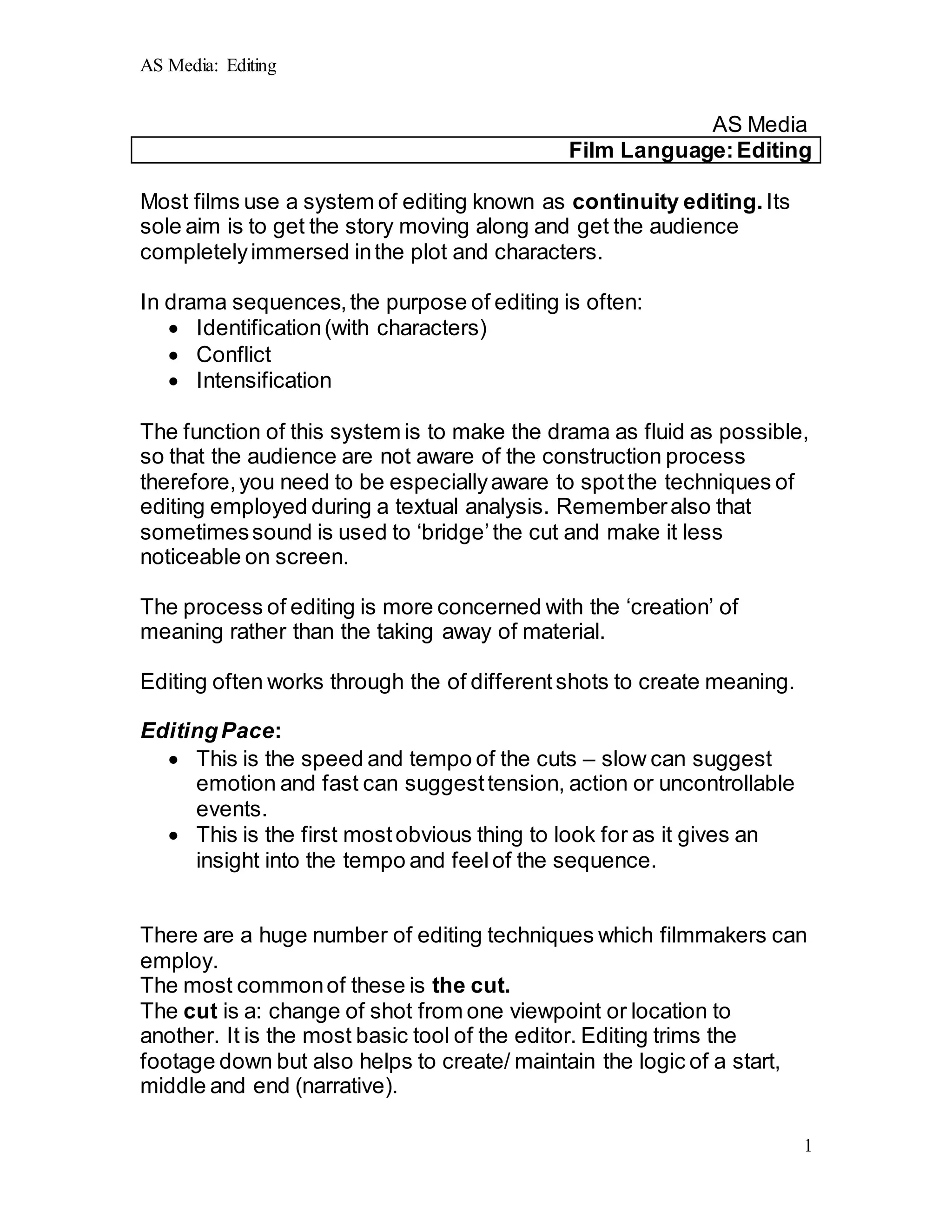 AS Media: Editing
1
AS Media
Film Language:Editing
Most films use a system of editing known as continuity editing. Its
sole aim is to get the story moving along and get the audience
completelyimmersed inthe plot and characters.
In drama sequences,the purpose of editing is often:
 Identification(with characters)
 Conflict
 Intensification
The function of this system is to make the drama as fluid as possible,
so that the audience are not aware of the construction process
therefore,you need to be especiallyaware to spotthe techniques of
editing employed during a textual analysis. Rememberalso that
sometimessound is used to ‘bridge’the cut and make it less
noticeable on screen.
The process of editing is more concerned with the ‘creation’ of
meaning rather than the taking away of material.
Editing often works through the of differentshots to create meaning.
EditingPace:
 This is the speed and tempo of the cuts – slow can suggest
emotion and fast can suggesttension, action or uncontrollable
events.
 This is the first mostobvious thing to look for as it gives an
insight into the tempo and feelof the sequence.
There are a huge number of editing techniques which filmmakers can
employ.
The most commonof these is the cut.
The cut is a: change of shot from one viewpoint or location to
another. It is the most basic tool of the editor. Editing trims the
footage down but also helps to create/ maintain the logic of a start,
middle and end (narrative).
 