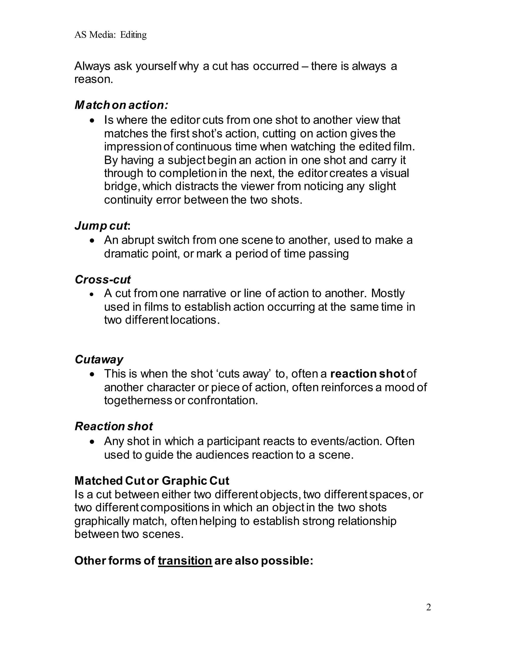 AS Media: Editing
2
Always ask yourself why a cut has occurred – there is always a
reason.
Matchon action:
 Is where the editor cuts from one shot to another view that
matches the first shot’s action, cutting on action gives the
impressionof continuous time when watching the edited film.
By having a subjectbegin an action in one shot and carry it
through to completionin the next, the editorcreates a visual
bridge,which distracts the viewer from noticing any slight
continuity error between the two shots.
Jump cut:
 An abrupt switch from one scene to another, used to make a
dramatic point, or mark a period of time passing
Cross-cut
 A cut from one narrative or line of action to another. Mostly
used in films to establish action occurring at the same time in
two differentlocations.
Cutaway
 This is when the shot ‘cuts away’ to, often a reaction shot of
another character or piece of action, often reinforces a mood of
togetherness or confrontation.
Reaction shot
 Any shot in which a participant reacts to events/action. Often
used to guide the audiences reaction to a scene.
Matched Cutor Graphic Cut
Is a cut between either two differentobjects,two differentspaces,or
two differentcompositions in which an objectin the two shots
graphically match, oftenhelping to establish strong relationship
between two scenes.
Other forms of transition are also possible:
 