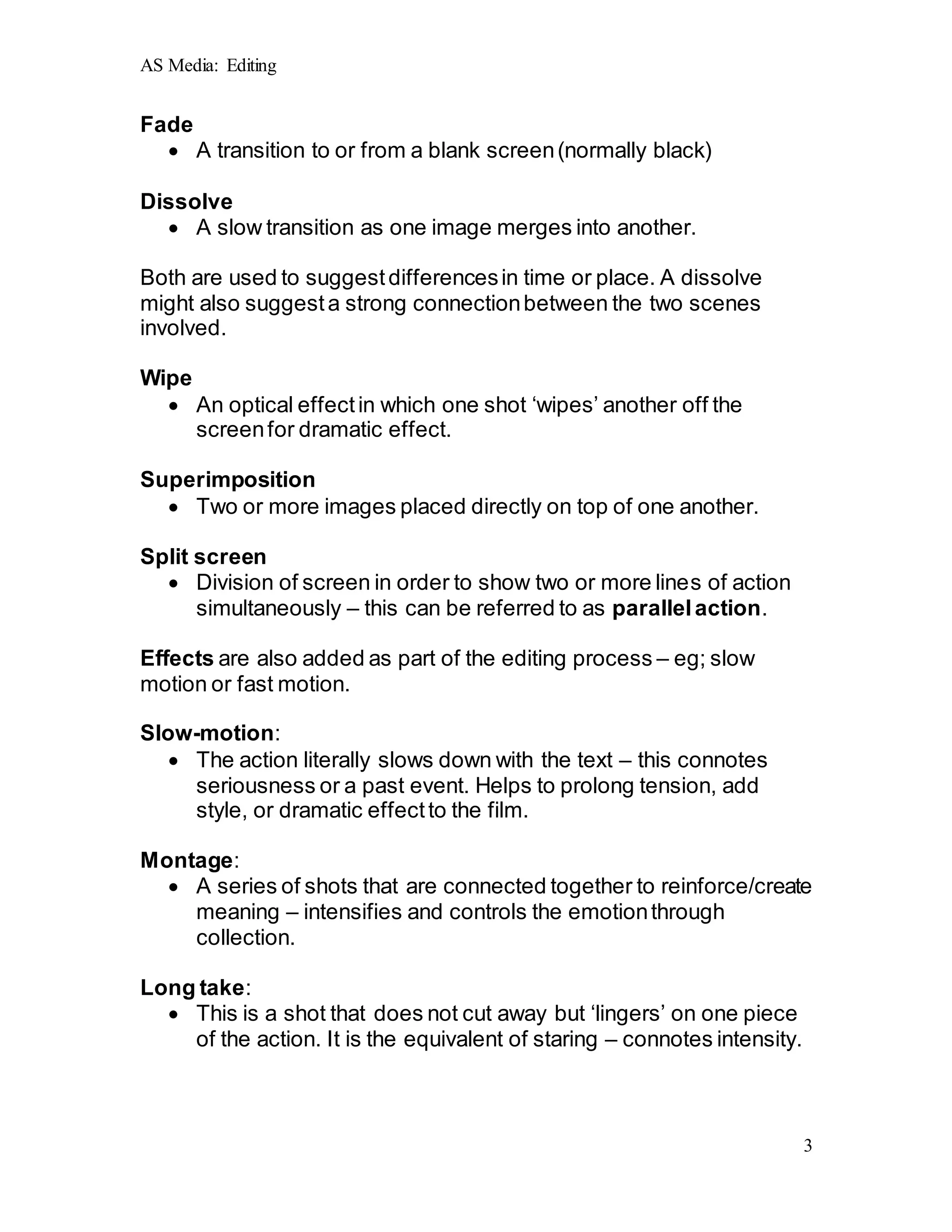 AS Media: Editing
3
Fade
 A transition to or from a blank screen(normally black)
Dissolve
 A slow transition as one image merges into another.
Both are used to suggestdifferencesin time or place. A dissolve
might also suggesta strong connectionbetween the two scenes
involved.
Wipe
 An optical effectin which one shot ‘wipes’ another off the
screenfor dramatic effect.
Superimposition
 Two or more images placed directly on top of one another.
Split screen
 Division of screen in order to show two or more lines of action
simultaneously – this can be referred to as parallelaction.
Effects are also added as part of the editing process – eg; slow
motion or fast motion.
Slow-motion:
 The action literally slows down with the text – this connotes
seriousness or a past event. Helps to prolong tension, add
style, or dramatic effectto the film.
Montage:
 A series of shots that are connected together to reinforce/create
meaning – intensifies and controls the emotionthrough
collection.
Long take:
 This is a shot that does not cut away but ‘lingers’ on one piece
of the action. It is the equivalent of staring – connotes intensity.
 