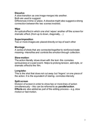 3
Dissolve
A slow transition as one image merges into another.
Both are used to suggest:
Differences intime or place. A dissolve might also suggesta strong
connection betweenthe two scenes involved.
Wipe
An optical effectin which one shot ‘wipes’ another off the screen for
dramatic effect. (from up to down, diagonally,…)
Superimposition
Two or more images are placed directly on top of each other
Montage:
A series of shots that are connected togetherto reinforce/create
meaning- intensifies and controls the emotion through collection.
Slow-motion:
The action literally slows down with the text- this connotes
seriousness or a past event. Helps to prolong tension, add style, or
dramatic effectto the film.
Long take:
This is the shot that does not cut away but ‘lingers’ on one piece of
the action. It is the equivalent of staring- connotes intensity
Split screen
Division of screen in order to show two or more lines of action
simultaneously – this can be referred to as parallelaction.
Effects are also added as part of the editing process – e.g. slow
motion or fast motion.
 