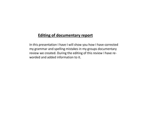 In this presentation I have I will show you how I have corrected
my grammar and spelling mistakes in my groups documentary
review we created. During the editing of this review I have re-
worded and added information to it.
Editing of documentary report
 