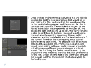  Once we had finished filming everything that we needed
we decided that the next appropriate task would be to
start editing the film. we knew that this would probably
be the most challenging part and the reason for this is
because we knew that it would take the longest as we
had to learn about the programme as we went on. We
decided to split each scene up to edit, this way everyone
is able to contribute to the task, i decided to edit scene
one and also the opening sequence. Alannis edited
scene two and the end credits and Sadie edited scene 3.
We haven’t filmed for the opening sequence yet so i
started editing scene one. The program i will be using is
called adobe premiere pro. Premiere pro is a timeline
based video editing software, and it means i am able to
edit videos using different graphic designs and input
sound. The first thing that i done once i opened up the
programme was to upload the clips that i will go onto use
for the film. Myself and the rest of the team went through
the footage together and decided which clips would be
the best to use
 