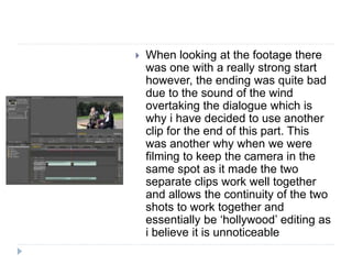  When looking at the footage there
was one with a really strong start
however, the ending was quite bad
due to the sound of the wind
overtaking the dialogue which is
why i have decided to use another
clip for the end of this part. This
was another why when we were
filming to keep the camera in the
same spot as it made the two
separate clips work well together
and allows the continuity of the two
shots to work together and
essentially be ‘hollywood’ editing as
i believe it is unnoticeable
 