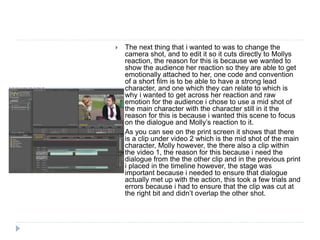  The next thing that i wanted to was to change the
camera shot, and to edit it so it cuts directly to Mollys
reaction, the reason for this is because we wanted to
show the audience her reaction so they are able to get
emotionally attached to her, one code and convention
of a short film is to be able to have a strong lead
character, and one which they can relate to which is
why i wanted to get across her reaction and raw
emotion for the audience i chose to use a mid shot of
the main character with the character still in it the
reason for this is because i wanted this scene to focus
on the dialogue and Molly’s reaction to it.
 As you can see on the print screen it shows that there
is a clip under video 2 which is the mid shot of the main
character, Molly however, the there also a clip within
the video 1, the reason for this because i need the
dialogue from the the other clip and in the previous print
i placed in the timeline however, the stage was
important because i needed to ensure that dialogue
actually met up with the action, this took a few trials and
errors because i had to ensure that the clip was cut at
the right bit and didn’t overlap the other shot.
 