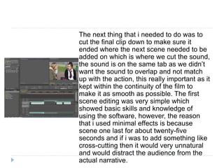 The next thing that i needed to do was to
cut the final clip down to make sure it
ended where the next scene needed to be
added on which is where we cut the sound,
the sound is on the same tab as we didn’t
want the sound to overlap and not match
up with the action, this really important as it
kept within the continuity of the film to
make it as smooth as possible. The first
scene editing was very simple which
showed basic skills and knowledge of
using the software, however, the reason
that i used minimal effects is because
scene one last for about twenty-five
seconds and if i was to add something like
cross-cutting then it would very unnatural
and would distract the audience from the
actual narrative.
 