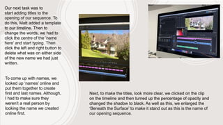 To come up with names, we
looked up ‘names’ online and
put them together to create
first and last names. Although,
I had to make sure they
weren’t a real person by
looking the name we created
online first.
Next, to make the titles, look more clear, we clicked on the clip
on the timeline and then turned up the percentage of opacity and
changed the shadow to black. As well as this, we enlarged the
‘Beneath the Surface’ to make it stand out as this is the name of
our opening sequence.
Our next task was to
start adding titles to the
opening of our sequence. To
do this, Matt added a template
to our timeline. Then to
change the words, we had to
click the centre of the ’name
here’ and start typing. Then
click the left and right button to
delete what was on either side
of the new name we had just
written.
 