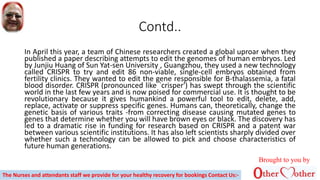 Contd..
In April this year, a team of Chinese researchers created a global uproar when they
published a paper describing attempts to edit the genomes of human embryos. Led
by Junjiu Huang of Sun Yat-sen University , Guangzhou, they used a new technology
called CRISPR to try and edit 86 non-viable, single-cell embryos obtained from
fertility clinics. They wanted to edit the gene responsible for B-thalassemia, a fatal
blood disorder. CRISPR (pronounced like `crisper') has swept through the scientific
world in the last few years and is now poised for commercial use. It is thought to be
revolutionary because it gives humankind a powerful tool to edit, delete, add,
replace, activate or suppress specific genes. Humans can, theoretically, change the
genetic basis of various traits -from correcting disease causing mutated genes to
genes that determine whether you will have brown eyes or black. The discovery has
led to a dramatic rise in funding for research based on CRISPR and a patent war
between various scientific institutions. It has also left scientists sharply divided over
whether such a technology can be allowed to pick and choose characteristics of
future human generations.
Brought to you by
The Nurses and attendants staff we provide for your healthy recovery for bookings Contact Us:-
 