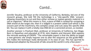 Contd..
Jennifer Doudna, professor at the University of California, Berkeley, led one of the
research groups. She told TOI the technology is a “site-specific DNA `scissors',
allowing researchers to cut and then either remove or replace genetic material in a
cell or organism.“ What this means is: first, a piece of RNA is created for unzipping a
DNA strand at the target site; then it is lodged in a protein called Cas9 which is the
scissors part of the machinery; this complex unzips and cuts away the specific DNA
bit. You can replace it with a totally new DNA bit or a corrected version, as needed.
Another pioneer is Prashant Mali, professor at University of California, San Diego.
Born in Rajasthan and educated at IIT-B, John Hopkins and Harvard, Mali explains
the intricate working of CRISPR: “The remarkable aspect is that the ability to target
a new genomic site simply requires one to alter the sequence on the guide-RNA -
this makes the technique really democratic in its ease of use. This has spurred its
widespread adoption by thousands of labs around the world in only a few years.“
Brought to you by
The Nurses and attendants staff we provide for your healthy recovery for bookings Contact Us:-
 