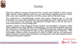 Contd..
After four different groups announced their success with CRISPR in 2013, within
eight months various groups used it to cut and change targeted genes in human
cells, mice, rats, zebrafish, bacteria, fruit flies, yeast, worms and even crops.
The mechanism is breathtakingly simple and cheap. Doudna says it “can be
undertaken in a basic lab environment at remarkably low cost“. Mali confirms that
it is “very easy to use and also cost-effective enough that it will be soon be a
routine procedure in most biology labs.“
Another pioneer, Feng Zhang of Broad Institute, has founded a company called
Editas Medicine for using CRISPR in therapeutics. Its CEO Katrine Bosley said they
are working to translate the promise of CRISPRCas9 genome editing technology
into a new class of medicines to treat serious, genetically driven diseases. “This
technology enables precise corrections to errors in DNA, and we are working to
apply it to treat a broad range of diseases at the genetic level where patients don't
have good therapeutic options.“
Brought to you by
The Nurses and attendants staff we provide for your healthy recovery for bookings Contact Us:-
 