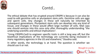 Contd..
The ethical debate that has erupted around CRISPR is because it can also be
used to edit germline cells or pluripotent stem cells. Germline cells are eggs
and sperm cells. Any changes in these will naturally be inherited by
subsequent generations. Pluripotent stem cells can develop into any kind of
tissue, and changes in these would affect large number of cells. Mali says
one should venture into this area only after thoroughly understanding “the
underlying scientific and ethical implications“.
“Using CRISPR-Cas9 to engineer specific traits is still a long way off, but the
bioethical implications of the technology are currently being reviewed in
many regulatory agencies in the US and elsewhere,“ Doudna said.
In other words, the technology is at hand. The question is whether we
should use it or not.
Brought to you by
The Nurses and attendants staff we provide for your healthy recovery for bookings Contact Us:-
 