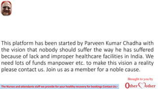 This platform has been started by Parveen Kumar Chadha with
the vision that nobody should suffer the way he has suffered
because of lack and improper healthcare facilities in India. We
need lots of funds manpower etc. to make this vision a reality
please contact us. Join us as a member for a noble cause.
Brought to you by
The Nurses and attendants staff we provide for your healthy recovery for bookings Contact Us:-
 