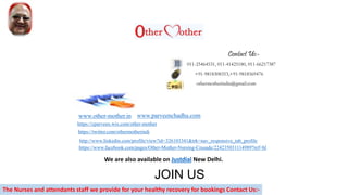 011-25464531, 011-41425180, 011-66217387
+91-9818308353,+91-9818569476
othermotherindia@gmail.com
www.other-mother.in
https://www.facebook.com/pages/Other-Mother-Nursing-Crusade/224235031114989?ref=hl
http://www.linkedin.com/profile/view?id=326103341&trk=nav_responsive_tab_profile
https://twitter.com/othermotherindi
https://cparveen.wix.com/other-mother
A WORLDWIDE MISSITION
Contact Us:-
JOIN US
www.parveenchadha.com
The Nurses and attendants staff we provide for your healthy recovery for bookings Contact Us:-
We are also available on Justdial New Delhi.
 