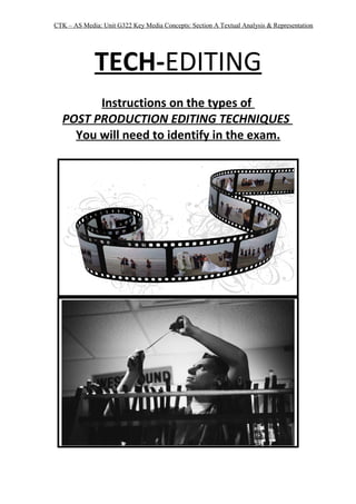 CTK – AS Media: Unit G322 Key Media Concepts: Section A Textual Analysis & Representation
TECH-EDITING
Instructions on the types of
POST PRODUCTION EDITING TECHNIQUES
You will need to identify in the exam.
 