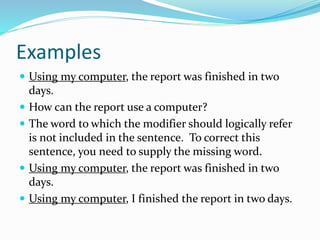 Examples
 Using my computer, the report was finished in two
days.
 How can the report use a computer?
 The word to which the modifier should logically refer
is not included in the sentence. To correct this
sentence, you need to supply the missing word.
 Using my computer, the report was finished in two
days.
 Using my computer, I finished the report in two days.
 