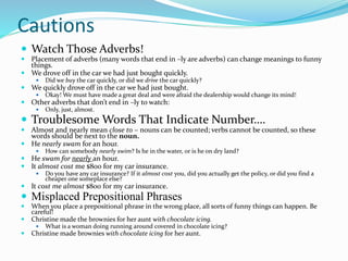 Cautions
 Watch Those Adverbs!
 Placement of adverbs (many words that end in –ly are adverbs) can change meanings to funny
things.
 We drove off in the car we had just bought quickly.
 Did we buy the car quickly, or did we drive the car quickly?
 We quickly drove off in the car we had just bought.
 Okay! We must have made a great deal and were afraid the dealership would change its mind!
 Other adverbs that don’t end in –ly to watch:
 Only, just, almost.
 Troublesome Words That Indicate Number….
 Almost and nearly mean close to – nouns can be counted; verbs cannot be counted, so these
words should be next to the noun.
 He nearly swam for an hour.
 How can somebody nearly swim? Is he in the water, or is he on dry land?
 He swam for nearly an hour.
 It almost cost me $800 for my car insurance.
 Do you have any car insurance? If it almost cost you, did you actually get the policy, or did you find a
cheaper one someplace else?
 It cost me almost $800 for my car insurance.
 Misplaced Prepositional Phrases
 When you place a prepositional phrase in the wrong place, all sorts of funny things can happen. Be
careful!
 Christine made the brownies for her aunt with chocolate icing.
 What is a woman doing running around covered in chocolate icing?
 Christine made brownies with chocolate icing for her aunt.
 