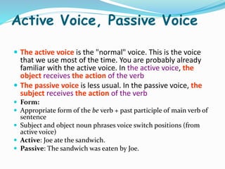 Active Voice, Passive Voice
 The active voice is the "normal" voice. This is the voice
that we use most of the time. You are probably already
familiar with the active voice. In the active voice, the
object receives the action of the verb
 The passive voice is less usual. In the passive voice, the
subject receives the action of the verb
 Form:
 Appropriate form of the be verb + past participle of main verb of
sentence
 Subject and object noun phrases voice switch positions (from
active voice)
 Active: Joe ate the sandwich.
 Passive: The sandwich was eaten by Joe.
 