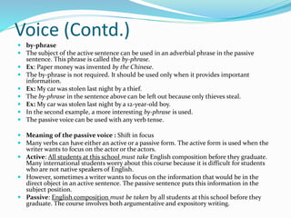 Voice (Contd.)
 by-phrase
 The subject of the active sentence can be used in an adverbial phrase in the passive
sentence. This phrase is called the by-phrase.
 Ex: Paper money was invented by the Chinese.
 The by-phrase is not required. It should be used only when it provides important
information.
 Ex: My car was stolen last night by a thief.
 The by-phrase in the sentence above can be left out because only thieves steal.
 Ex: My car was stolen last night by a 12-year-old boy.
 In the second example, a more interesting by-phrase is used.
 The passive voice can be used with any verb tense.
 Meaning of the passive voice : Shift in focus
 Many verbs can have either an active or a passive form. The active form is used when the
writer wants to focus on the actor or the actors.
 Active: All students at this school must take English composition before they graduate.
Many international students worry about this course because it is difficult for students
who are not native speakers of English.
 However, sometimes a writer wants to focus on the information that would be in the
direct object in an active sentence. The passive sentence puts this information in the
subject position.
 Passive: English composition must be taken by all students at this school before they
graduate. The course involves both argumentative and expository writing.
 