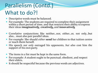 Parallelism (Contd.)
What to do?!
 Descriptive words must be balanced.
 For example: The students are required to complete their assignment
within a short period of time, and that restricts their ability to express
their ideas imaginatively, creatively, and innovatively
 Correlative conjunctions like neither…nor, either…or, not only…but
also… must also pair parallel ideas.
 For example: She should either send her children to that tuition centre
or teach them herself.
 His speech not only outraged his opponents, but also cost him the
support of his own party.
 The items in a list must be kept in the same form.
 For example: A student ought to be punctual, obedient, and respect
their elders.
 It should be respectful because the previous words are adjectives.
 
