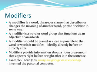 Modifiers
 A modifier is a word, phrase, or clause that describes or
changes the meaning of another word, phrase or clause in
some way.
 A modifier is a word or word group that functions as an
adjective or an adverb.
 A modifier should be placed as close as possible to the
word or words it modifies – ideally, directly before or
directly after.
 Modifiers provide information about a noun or pronoun
that appears right before or right after it in the sentence.
 Example- Steve Jobs, using his garage as a workshop,
invented the personal computer.
 