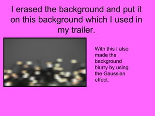 I erased the background and put it
on this background which I used in
            my trailer.

                     With this I also
                     made the
                     background
                     blurry by using
                     the Gaussian
                     effect.
 