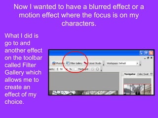 Now I wanted to have a blurred effect or a
    motion effect where the focus is on my
                  characters.
What I did is
go to and
another effect
on the toolbar
called Filter
Gallery which
allows me to
create an
effect of my
choice.
 