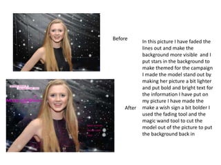 Before
After
In this picture I have faded the
lines out and make the
background more visible and I
put stars in the background to
make themed for the campaign
I made the model stand out by
making her picture a bit lighter
and put bold and bright text for
the information I have put on
my picture I have made the
make a wish sign a bit bolder I
used the fading tool and the
magic wand tool to cut the
model out of the picture to put
the background back in
 
