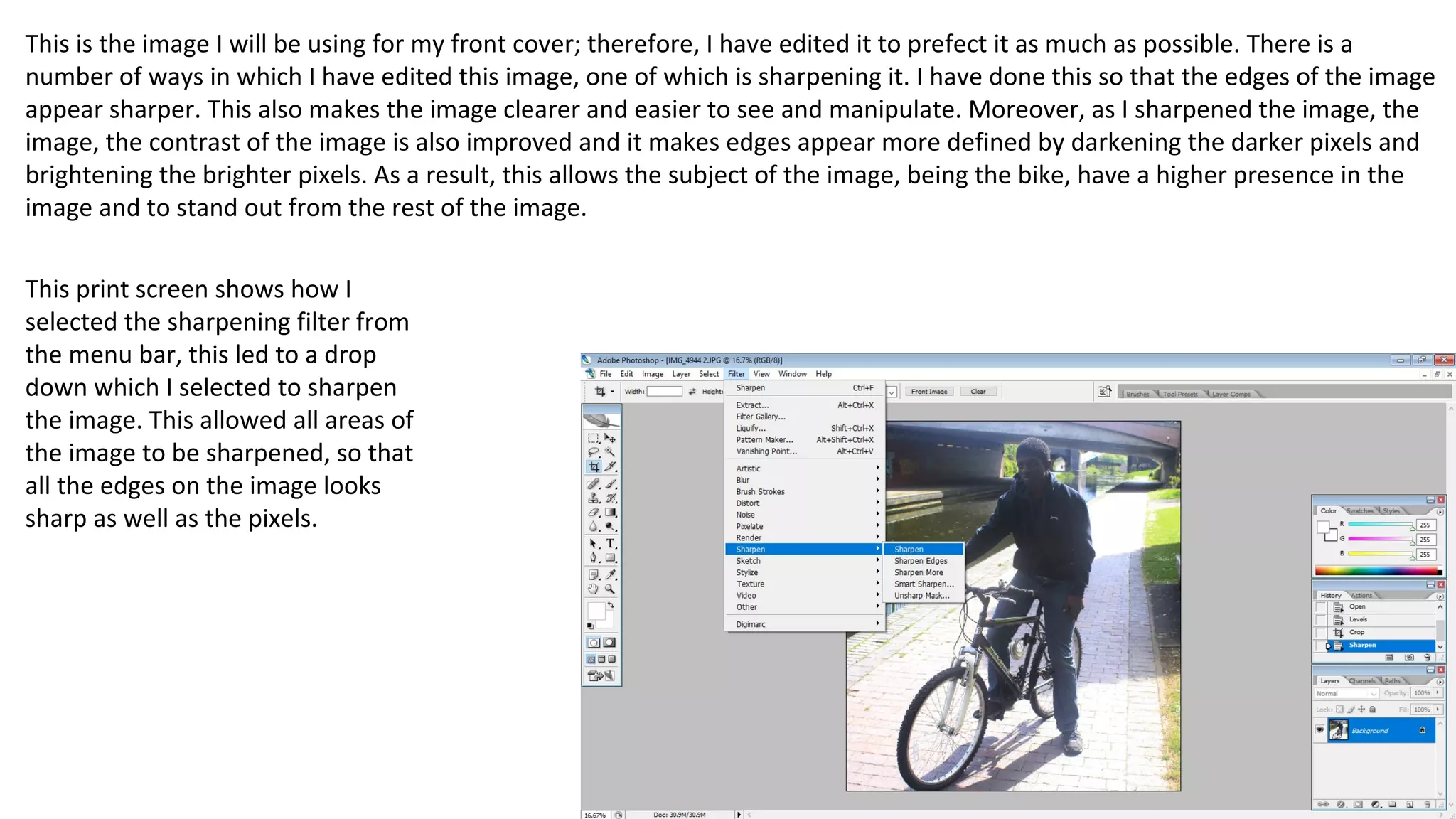 This is the image I will be using for my front cover; therefore, I have edited it to prefect it as much as possible. There is a
number of ways in which I have edited this image, one of which is sharpening it. I have done this so that the edges of the image
appear sharper. This also makes the image clearer and easier to see and manipulate. Moreover, as I sharpened the image, the
image, the contrast of the image is also improved and it makes edges appear more defined by darkening the darker pixels and
brightening the brighter pixels. As a result, this allows the subject of the image, being the bike, have a higher presence in the
image and to stand out from the rest of the image.
This print screen shows how I
selected the sharpening filter from
the menu bar, this led to a drop
down which I selected to sharpen
the image. This allowed all areas of
the image to be sharpened, so that
all the edges on the image looks
sharp as well as the pixels.
 