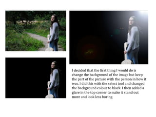 I decided that the first thing I would do is
change the background of the image but keep
the part of the picture with the person in how it
was. I did this with the select tool and changed
the background colour to black. I then added a
glare in the top corner to make it stand out
more and look less boring.

 